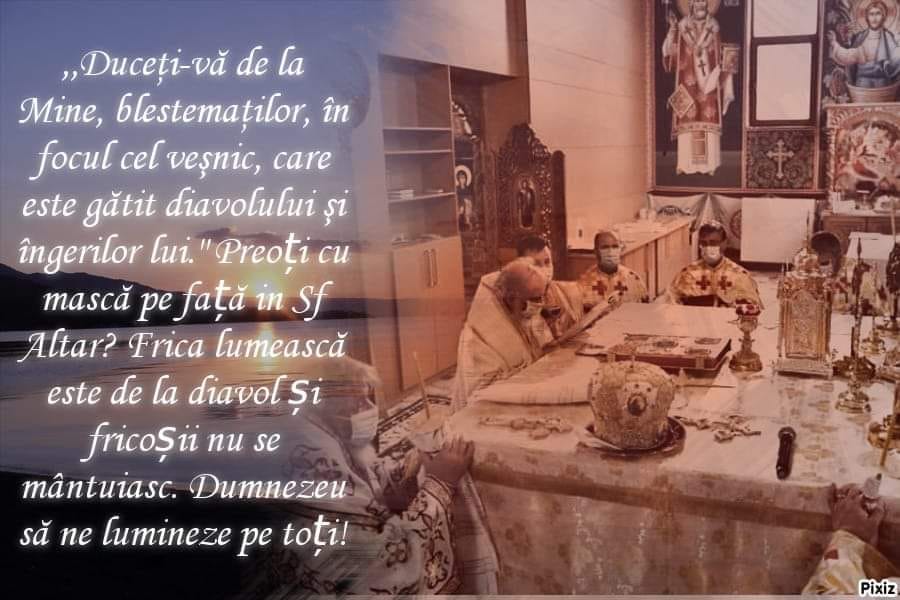 Asa zisul patriarh al Romaniei Daniel (Dan Ilie Ciobotea) [falsul patriarh care ii este teama de un virus creat, ingaduit de Dumnezeu Iisus Hristos, Creatorul, Mantuitorul si Atottiitorul] si asa zisii (falsii) preoti cu masca in Biserica in Sfantul Altar in Biserica! - "Duceti-va de la Mine, blestematilor, in focul cel vesnic, care este gatit diavolului si ingerilor lui.". Falsul patriarh Daniel si preoti cu masca pe fata in Sfantul Altar? Frica lumeasca este de la diavol si fricosii nu se mantuiesc (spune in Sfanta Scriptura). Dumnezeu sa ne lumineze pe toti!