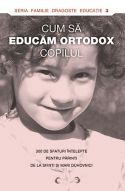 CUM SA EDUCAM ORTODOX COPILUL - 300 de sfaturi intelepte pentru parinti de la sfinti si mari duhovnici - Seria: Familie, Dragoste, Educatie - Editura Sophia - 2011 (prima editie)