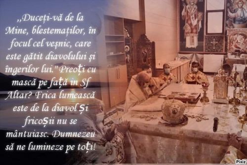 Asa zisul patriarh al Romaniei Daniel (Dan Ilie Ciobotea) [falsul patriarh care ii este teama de un virus creat, ingaduit de Dumnezeu Iisus Hristos, Creatorul, Mantuitorul si Atottiitorul] si asa zisii (falsii) preoti cu masca in Biserica in Sfantul Altar in Biserica! - "Duceti-va de la Mine, blestematilor, in focul cel vesnic, care este gatit diavolului si ingerilor lui.". Falsul patriarh Daniel si preoti cu masca pe fata in Sfantul Altar? Frica lumeasca este de la diavol si fricosii nu se mantuiesc (spune in Sfanta Scriptura). Dumnezeu sa ne lumineze pe toti!